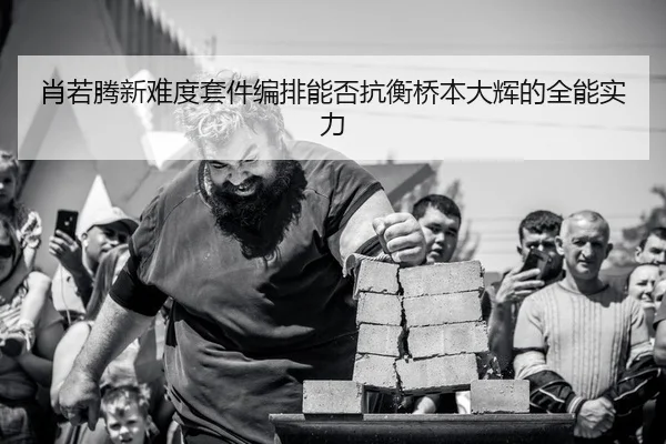 肖若腾新难度套件编排能否抗衡桥本大辉的全能实力